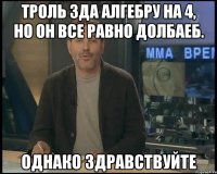 Троль Зда алгебру на 4, но он все равно долбаеб. Однако здравствуйте