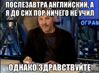 послезавтра английский, а я до сих пор ничего не учил однако здравствуйте