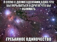 я сплю с двумя одеялами.одно-что бы укрываться а другое что бы обнимать гребанное одиночество