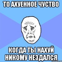 То ахуенное чуство Когда ты нахуй никому нездался