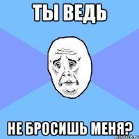 ТЫ ВЕДЬ НЕ БРОСИШЬ МЕНЯ?