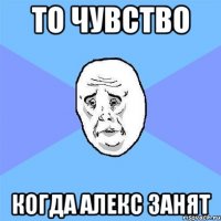 то чувство когда Алекс занят