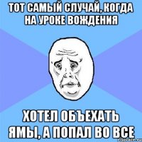 Тот самый случай, когда на уроке вождения хотел объехать ямы, а попал во все