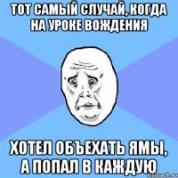 Тот самый случай, когда на уроке вождения хотел объехать ямы, а попал в каждую