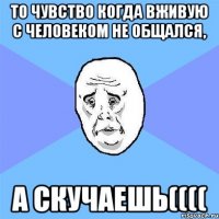 То чувство когда вживую с человеком не общался, А скучаешь((((