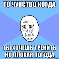 то чувство когда ты хочешь тренить но плохая погода