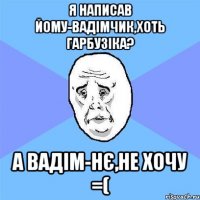 я написав йому-Вадімчик,хоть гарбузіка? а Вадім-нє,не хочу =(