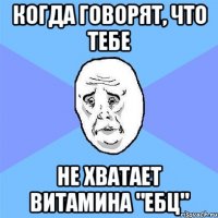 когда говорят, что тебе не хватает витамина "ЕБЦ"