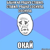 Бабки на рашку ставил, ставил, рашка соснула, соснула ОКАЙ