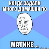 Когда задали много домашки по МАТИКЕ. ..