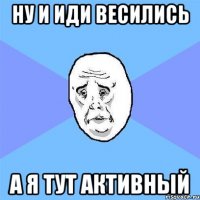 ну и иди весились а я тут активный