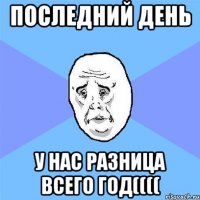 Последний день у нас разница всего год((((