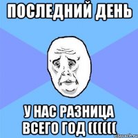 Последний день у нас разница всего год ((((((