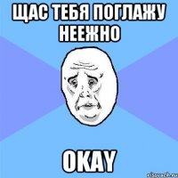 щас тебя поглажу неежно okay