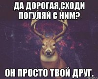 Да дорогая,сходи погуляй с ним? Он просто твой друг.