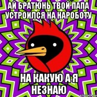 ай братюнь твой папа устроился на нароботу на какую а я незнаю