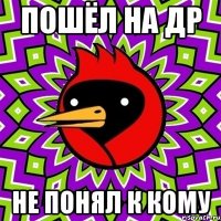 Пошёл на др не понял к кому