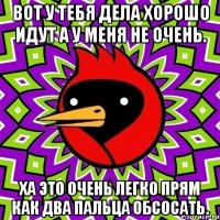 Вот у тебя дела хорошо идут а у меня не очень. Ха это очень легко прям как два пальца обсосать.