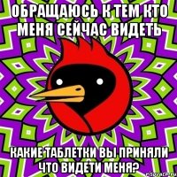 Обращаюсь к тем кто меня сейчас видеть Какие таблетки вы приняли что видети меня?