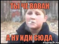 ты че вован а ну иди сюда