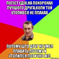 Логіст Едік,на похоронах лучшого друга,коли той утопився не плакав Потому што друг не умел плавать,потому й утопился.Логично же!