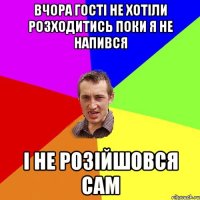 вчора гості не хотіли розходитись поки я не напився і не розійшовся сам