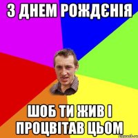 з днем рождєнія шоб ти жив і процвітав цьом