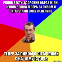 Рішив вести здоровий образ жізні, купив веліка Теперь за пивом и сигаретами езжу на велике. Тепер за пивом и сігаретами є на чому їздить