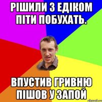 Рішили з Едіком піти побухать. Впустив гривню пішов у запой