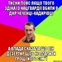 ТИСНИ ЛОЙС ЯКЩО ТВОГО ЭДIКА IЗ НАЦГВАРДIЇ ВБИЛИ В ДНР ЧЕЧЕНЦI-КАДИРIВЦI А ВЛАДА СКАЗАЛА ЩО ВIН ДЕЗЕРТИР ЩОБ НЕ ПЛАТИТИ ГРОЩI ЙОГО СIМ`Ї