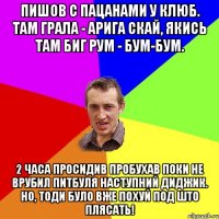 Пишов с пацанами у клюб. Там грала - Арига Скай, якись там биг рум - бум-бум. 2 часа просидив пробухав поки не врубил Питбуля наступний диджик. Но, тоди було вже похуй под што плясать!