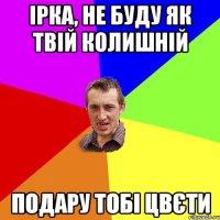 Ірка, не буду як твій колишній Подару тобі цвєти