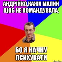 Андрійко,кажи малий щоб не командувала, бо я начну психувати