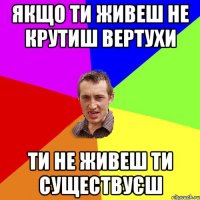 Якщо ти живеш не крутиш вертухи ти не живеш ти существуєш