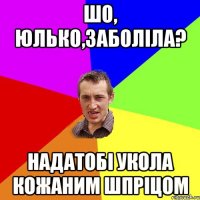 Шо, Юлько,заболіла? надатобі укола кожаним шпріцом