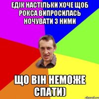 Едік настільки хоче щоб Рокса випросилась ночувати з ними Що він неможе спати)