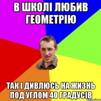 в школі любив геометрію так і дивлюсь на жизнь под углом 40 градусів