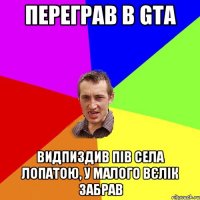 переграв в GTA видпиздив пів села лопатою, у малого вєлік забрав