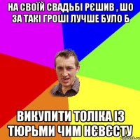 на своїй свадьбі рєшив , шо за такі гроші лучше було б викупити Толіка із тюрьми чим нєвєсту