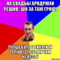 на свадьбі арндрюхи рєшив , шо за такі гроші лучше було б викупити Толіка із тюрьми чим нєвєсту