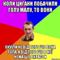 коли цигани побачили голу малу, то вони охуїли не від того шо вона гола, а від того шо в неї нема шо вкрасти