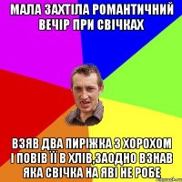 мала захтіла романтичний вечір при свічках взяв два пиріжка з хорохом і повів її в хлів,заодно взнав яка свічка на яві не робе