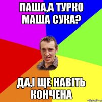 паша,а турко маша сука? да,і ще навіть кончена