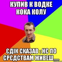 купив к водке кока колу єдік сказав : нє по срєдствам живеш.....