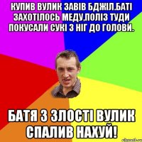 Купив вулик завів бджіл.Баті захотілось меду,поліз туди покусали сукі з ніг до голови. Батя з злості вулик спалив нахуй!