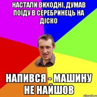 настали виходні, думав поїду в Серебринець на діско напився - машину не найшов