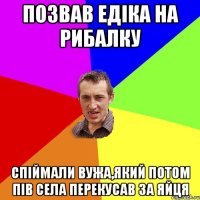 Позвав Едіка на рибалку Спіймали вужа,який потом пів села перекусав за яйця