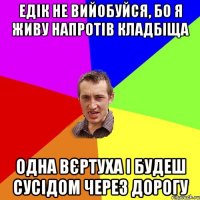 ЕДІК НЕ ВИЙОБУЙСЯ, БО Я ЖИВУ НАПРОТІВ КЛАДБІЩА ОДНА ВЄРТУХА І БУДЕШ СУСІДОМ ЧЕРЕЗ ДОРОГУ