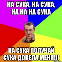 На сука, на сука, на на на сука на сука получай сука довела меня!!!