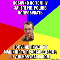 побачив по тєліку зачеперів, рєшив попробувать получив пизди от машиніста, проєбав дізєль і 2 дні ночував в полі